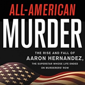 All-American Murder: The Rise and Fall of Aaron Hernandez, the Superstar Whose Life Ended on Murderers’ Row